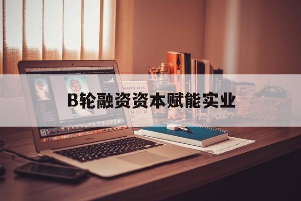 巴彦淖尔市B轮融资资本赋能实业(b轮融资公司值得工作吗)